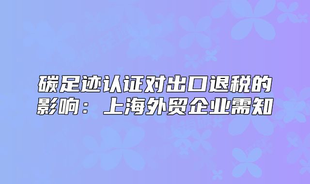 碳足迹认证对出口退税的影响：上海外贸企业需知