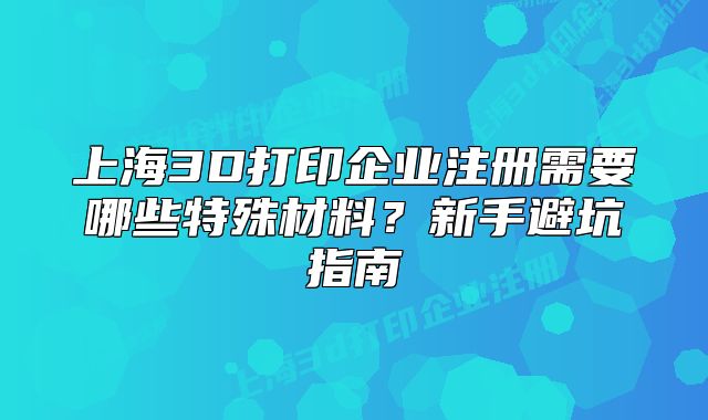 上海3D打印企业注册需要哪些特殊材料?新手避坑指南