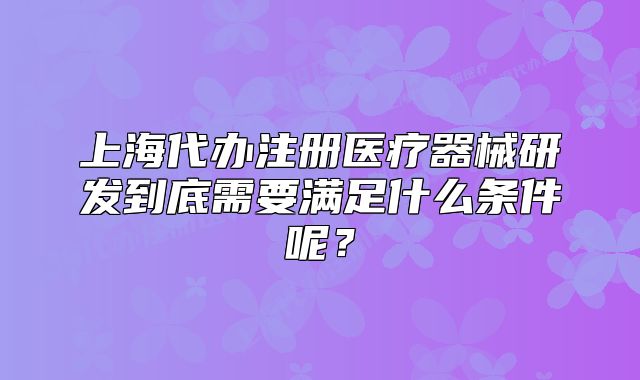 上海代办注册医疗器械研发到底需要满足什么条件呢?