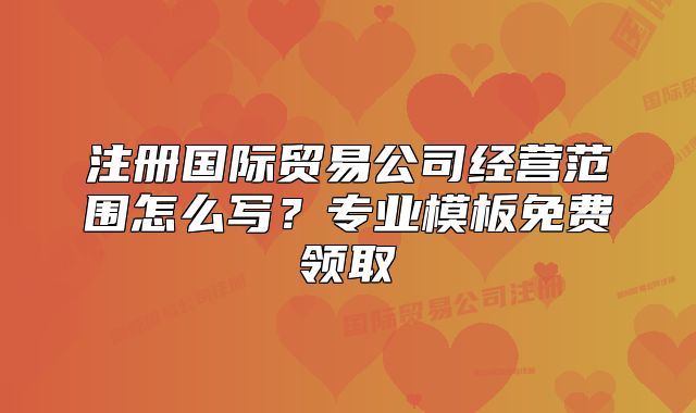 注册国际贸易公司经营范围怎么写?专业模板免费领取