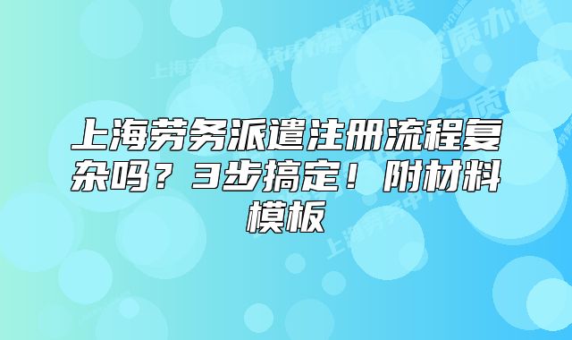 上海劳务派遣注册流程复杂吗?3步搞定!附材料模板