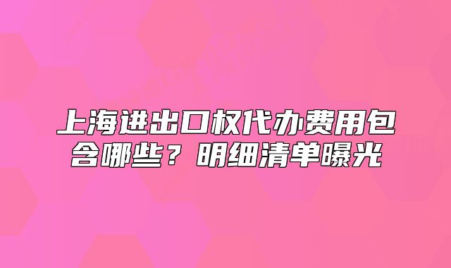 上海进出口权代办费用包含哪些?明细清单曝光