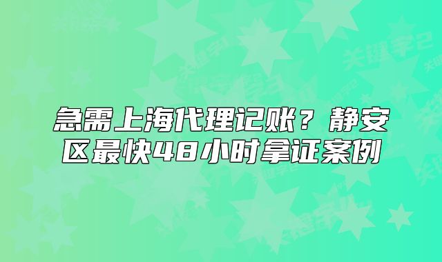 上海代理记账?静安区最快48小时拿证案例
