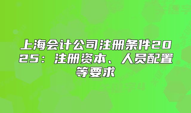 上海会计公司注册条件2025:注册资本、人员配置等要求