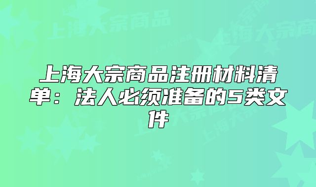 上海大宗商品注册材料清单：法人必须准备的5类文件