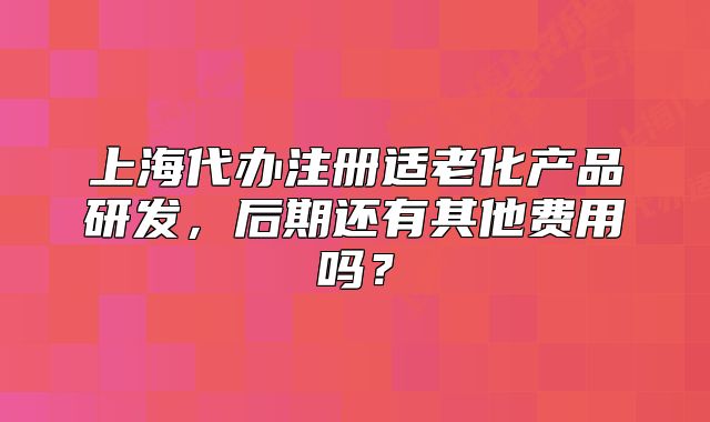 上海代办注册适老化产品研发，后期还有其他费用吗？