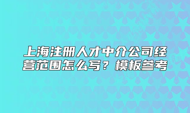 上海注册人才中介公司经营范围怎么写?模板参考