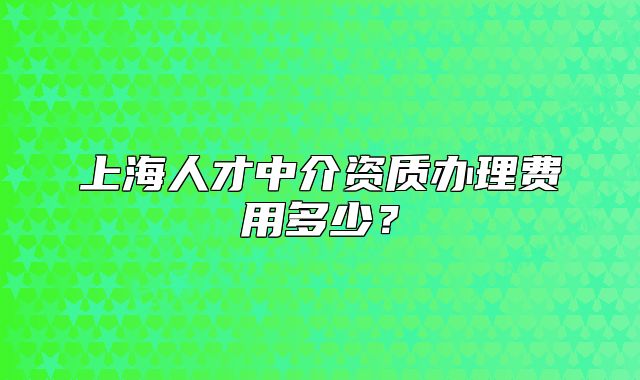 上海人才中介资质办理费用多少?