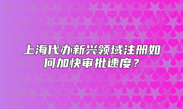 上海代办新兴领域注册如何加快审批速度?
