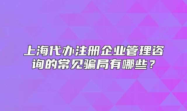 上海代办注册企业管理咨询的常见骗局有哪些?