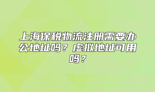 上海保税物流注册需要办公地址吗?虚拟地址可用吗?
