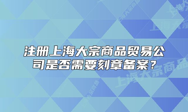 注册上海大宗商品贸易公司是否需要刻章备案?