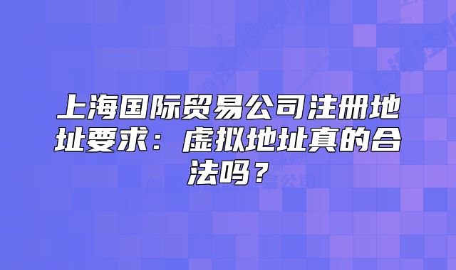 上海国际贸易公司注册地址要求：虚拟地址真的合法吗？