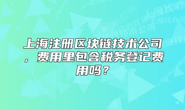 上海注册区块链技术公司,费用里包含税务登记费用吗?