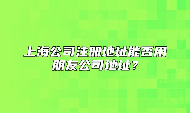 上海公司注册地址能否用朋友公司地址？