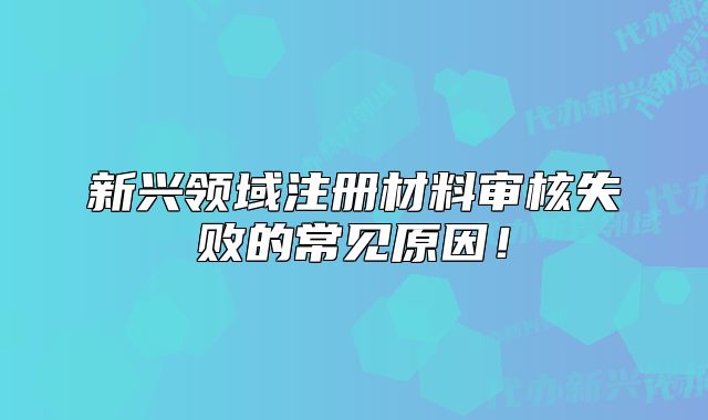 新兴领域注册材料审核失败的常见原因！