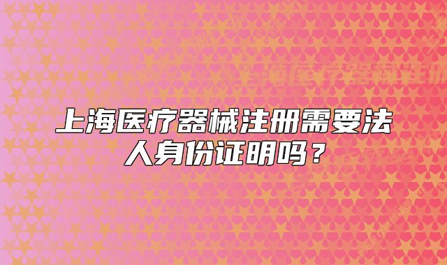 上海医疗器械注册需要法人身份证明吗?