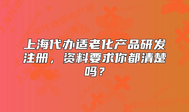 上海代办适老化产品研发注册,资料要求你都清楚吗?