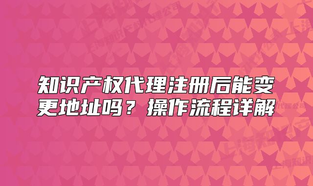 知识产权代理注册后能变更地址吗?操作流程详解