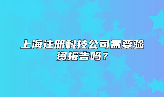 上海注册科技公司需要验资报告吗?