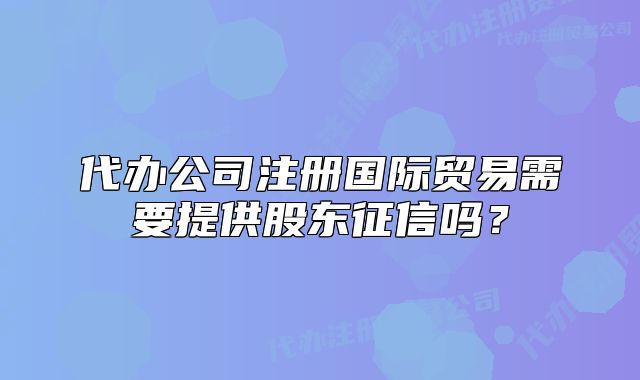 代办公司注册国际贸易需要提供股东征信吗?