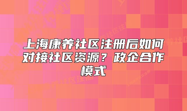 上海康养社区注册后如何对接社区资源?政企合作模式