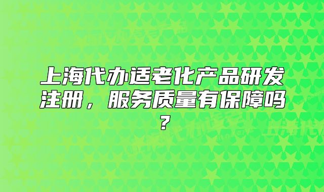 上海代办适老化产品研发注册,服务质量有保障吗?