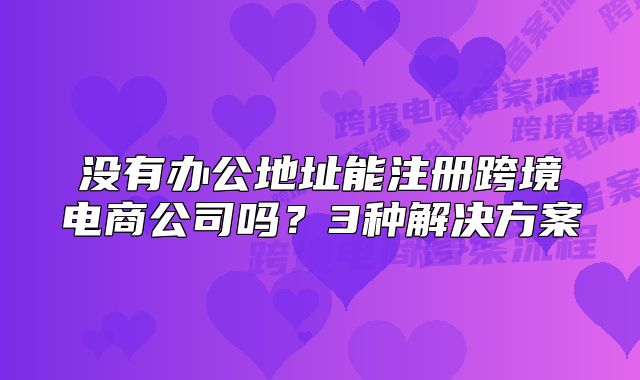 没有办公地址能注册跨境电商公司吗？3种解决方案