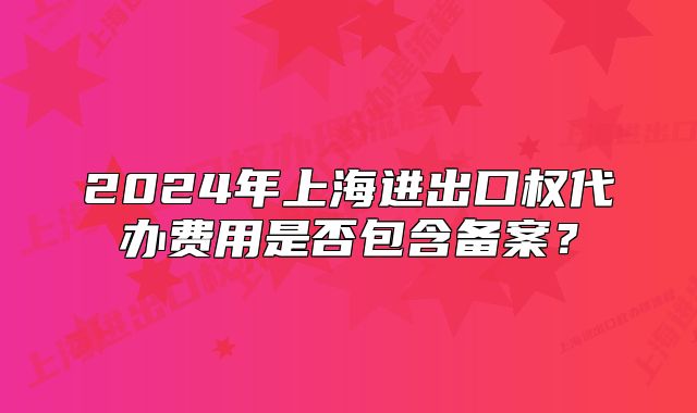 2024年上海进出口权代办费用是否包含备案?