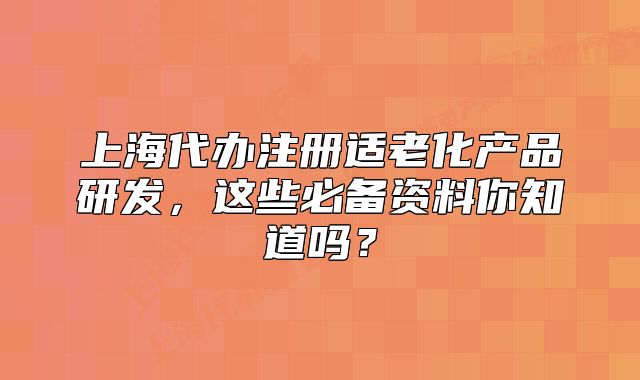 上海代办注册适老化产品研发,这些必备资料你知道吗?