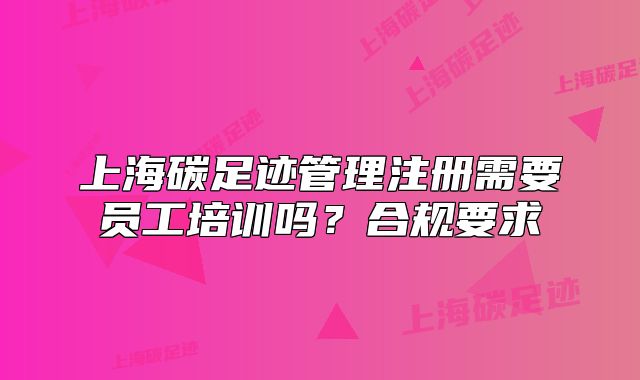 上海碳足迹管理注册需要员工培训吗?合规要求