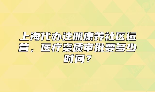 上海代办注册康养社区运营,医疗资质审批要多少时间?