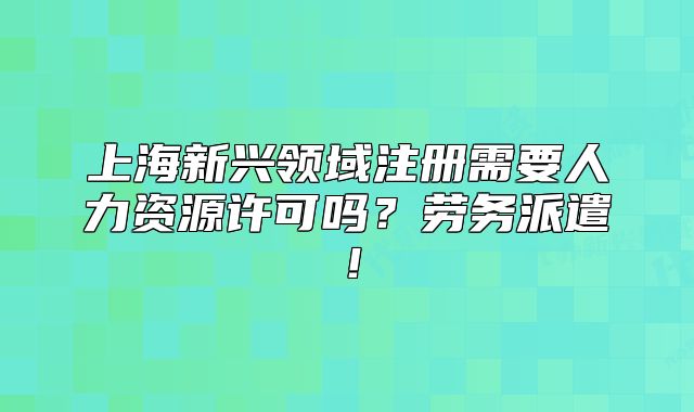 上海新兴领域注册需要人力资源许可吗?劳务派遣!