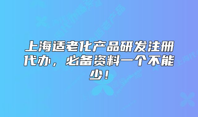 上海适老化产品研发注册代办,必备资料一个不能少!