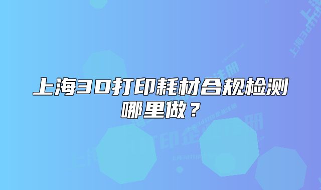 上海3D打印耗材合规检测哪里做?
