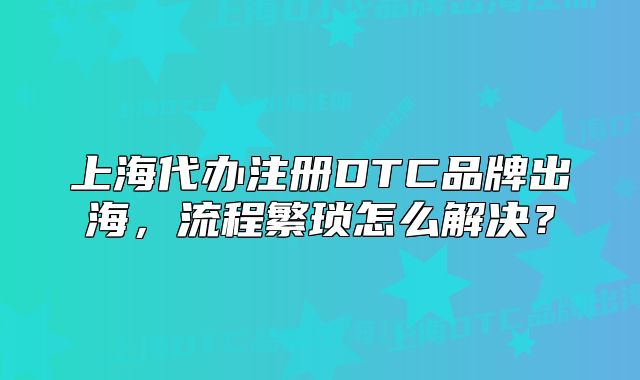 上海代办注册DTC品牌出海,流程繁琐怎么解决?