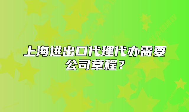 上海进出口代理代办需要公司章程？