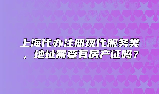 上海代办注册现代服务类,地址需要有房产证吗?