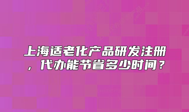上海适老化产品研发注册,代办能节省多少时间?