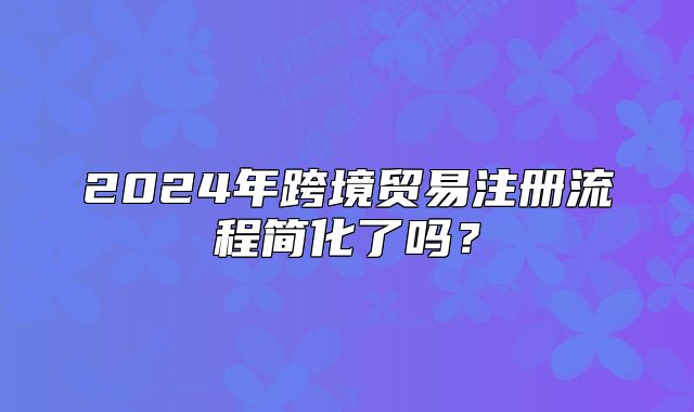 2024年跨境贸易注册流程简化了吗?