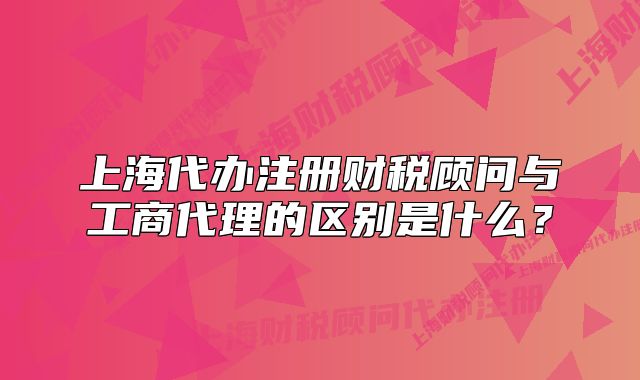 上海代办注册财税顾问与工商代理的区别是什么?