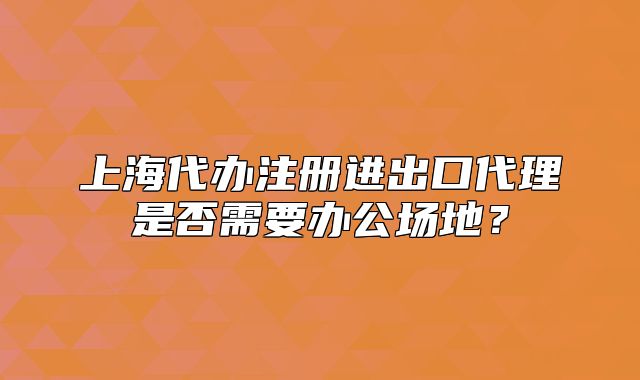 上海代办注册进出口代理是否需要办公场地?