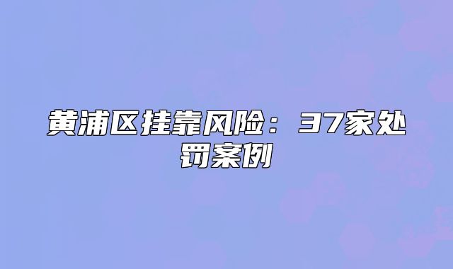 黄浦区挂靠风险：37家处罚案例