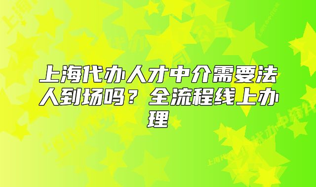 上海代办人才中介需要法人到场吗?全流程线上办理