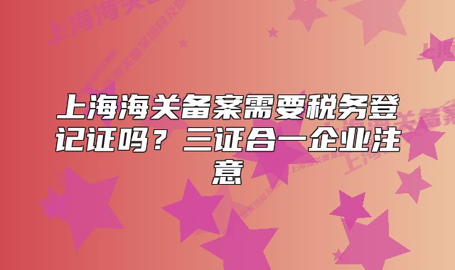 上海海关备案需要税务登记证吗？三证合一企业注意
