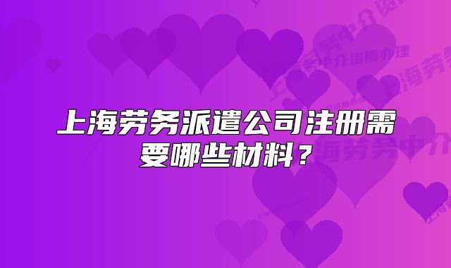 上海劳务派遣公司注册需要哪些材料？
