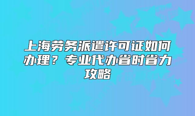 上海劳务派遣许可证如何办理？专业代办省时省力攻略
