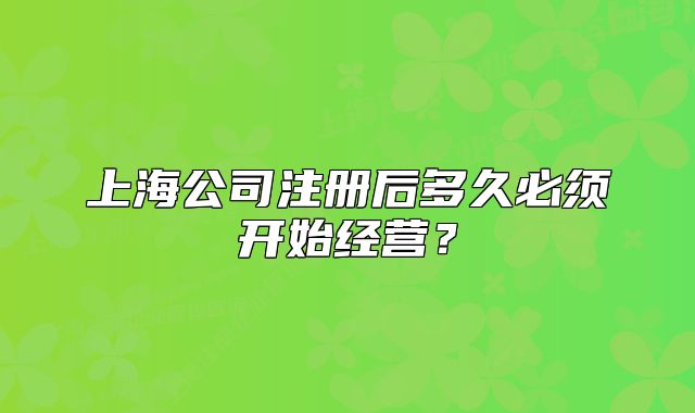 上海公司注册后多久必须开始经营？