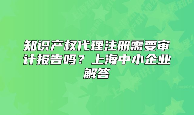 知识产权代理注册需要审计报告吗？上海中小企业解答