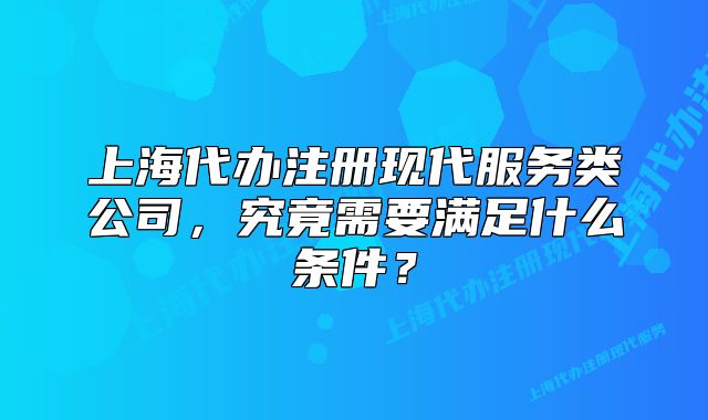 上海代办注册现代服务类公司,究竟需要满足什么条件?